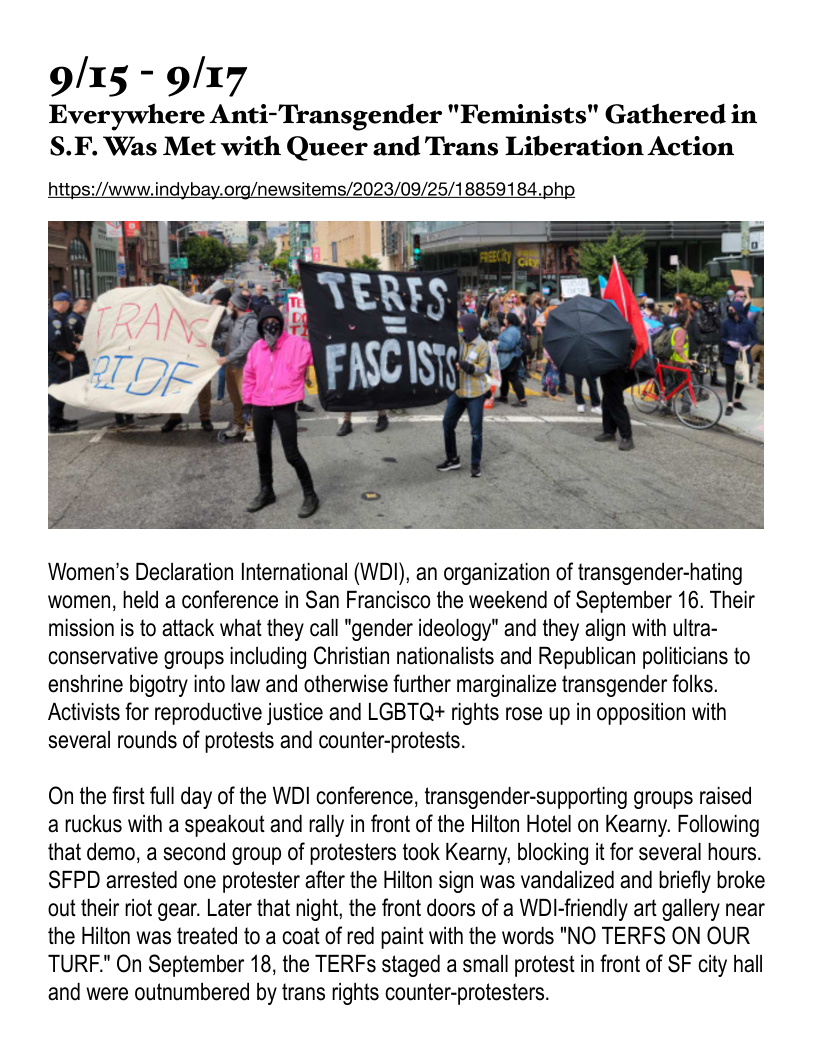 9/15 - 9/17
Everywhere Anti-Transgender "Feminists" Gathered in
S.F. Was Met with Queer and Trans Liberation Action

https://www.indybay.org/newsitems/2023/09/25/18859184.ph,

 

 

Women's Declaration International (WDI), an organization of transgender-hating
women, held a conference in San Francisco the weekend of September 16. Their
mission is to attack what they call "gender ideology" and they align with ultra-
conservative groups including Christian nationalists and Republican politicians to
enshrine bigotry into law and otherwise further marginalize transgender folks.
Activists for reproductive justice and LGBTQ+ rights rose up in opposition with
several rounds of protests and counter-protests.

On the first full day of the WDI conference, transgender-supporting groups raised
a ruckus with a speakout and rally in front of the Hilton Hotel on Kearny. Following
that demo, a second group of protesters took Kearny, blocking it for several hours.
SFPD arrested one protester after the Hilton sign was vandalized and briefly broke
out their riot gear. Later that night, the front doors of a WDI-friendly art gallery near
the Hilton was treated to a coat of red paint with the words "NO TERFS ON OUR
TURF." On September 18, the TERFs staged a small protest in front of SF city hall
and were outnumbered by trans rights counter-protesters.
